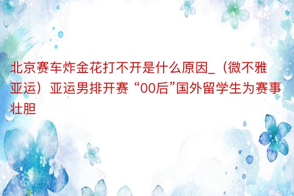 北京赛车炸金花打不开是什么原因_（微不雅亚运）亚运男排开赛 “00后”国外留学生为赛事壮胆