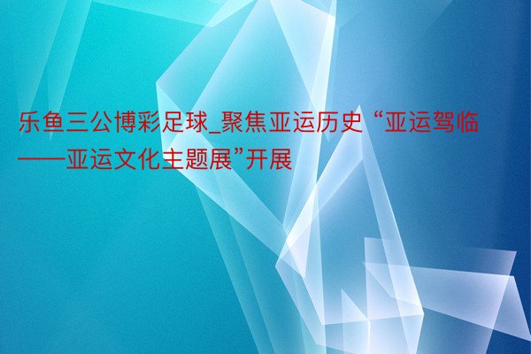 乐鱼三公博彩足球_聚焦亚运历史 “亚运驾临——亚运文化主题展”开展