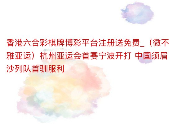 香港六合彩棋牌博彩平台注册送免费_（微不雅亚运）杭州亚运会首赛宁波开打 中国须眉沙列队首驯服利