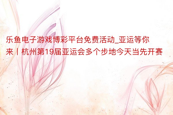 乐鱼电子游戏博彩平台免费活动_亚运等你来丨杭州第19届亚运会多个步地今天当先开赛