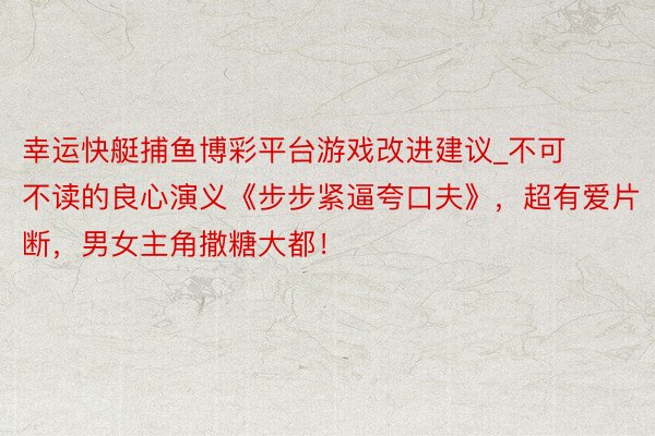 幸运快艇捕鱼博彩平台游戏改进建议_不可不读的良心演义《步步紧逼夸口夫》，超有爱片断，男女主角撒糖大都！