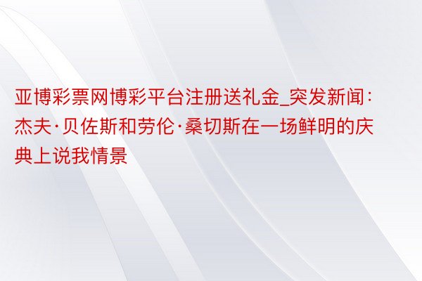 亚博彩票网博彩平台注册送礼金_突发新闻：杰夫·贝佐斯和劳伦·桑切斯在一场鲜明的庆典上说我情景