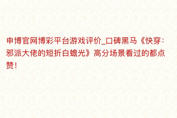 申博官网博彩平台游戏评价_口碑黑马《快穿：邪派大佬的短折白蟾光》高分场景看过的都点赞！