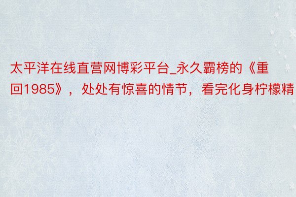 太平洋在线直营网博彩平台_永久霸榜的《重回1985》，处处有惊喜的情节，看完化身柠檬精