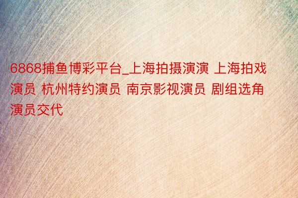 6868捕鱼博彩平台_上海拍摄演演 上海拍戏演员 杭州特约演员 南京影视演员 剧组选角 演员交代