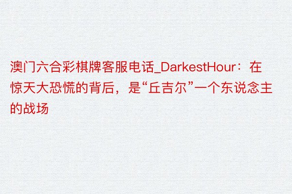 澳门六合彩棋牌客服电话_DarkestHour：在惊天大恐慌的背后，是“丘吉尔”一个东说念主的战场
