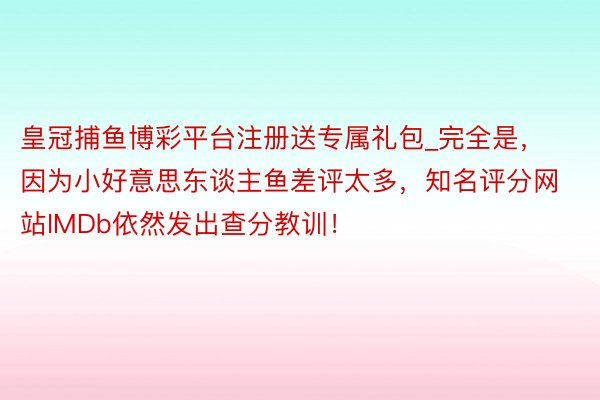 皇冠捕鱼博彩平台注册送专属礼包_完全是，因为小好意思东谈主鱼差评太多，知名评分网站IMDb依然发出查分教训！