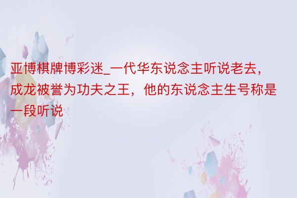 亚博棋牌博彩迷_一代华东说念主听说老去，成龙被誉为功夫之王，他的东说念主生号称是一段听说