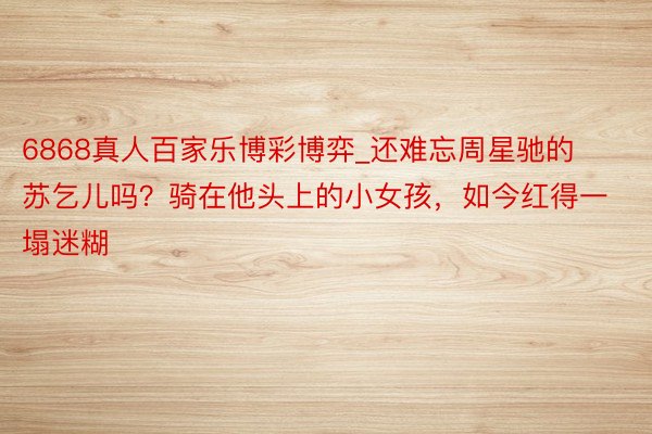 6868真人百家乐博彩博弈_还难忘周星驰的苏乞儿吗？骑在他头上的小女孩，如今红得一塌迷糊