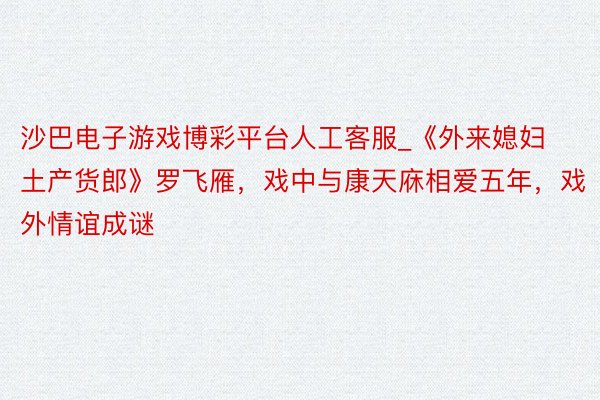 沙巴电子游戏博彩平台人工客服_《外来媳妇土产货郎》罗飞雁，戏中与康天庥相爱五年，戏外情谊成谜