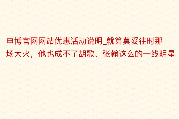 申博官网网站优惠活动说明_就算莫妥往时那场大火，他也成不了胡歌、张翰这么的一线明星