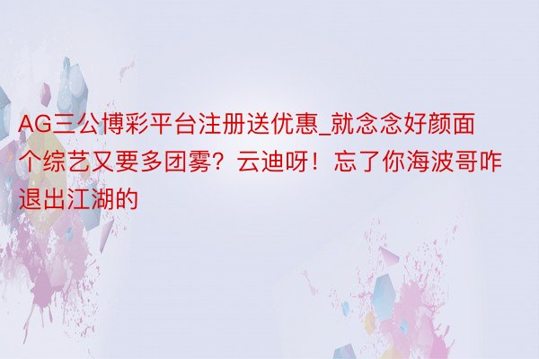 AG三公博彩平台注册送优惠_就念念好颜面个综艺又要多团雾？云迪呀！忘了你海波哥咋退出江湖的