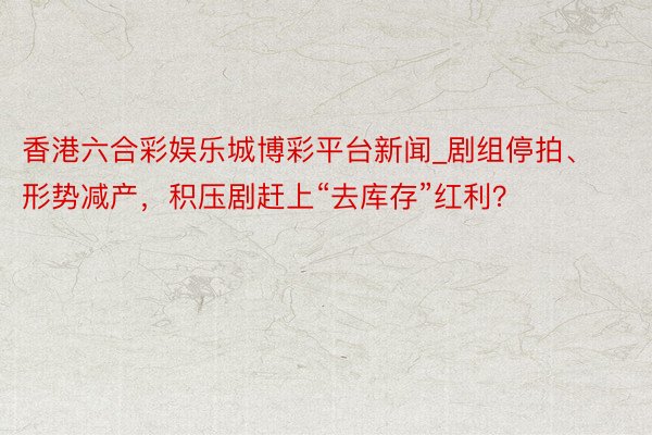 香港六合彩娱乐城博彩平台新闻_剧组停拍、形势减产，积压剧赶上“去库存”红利？