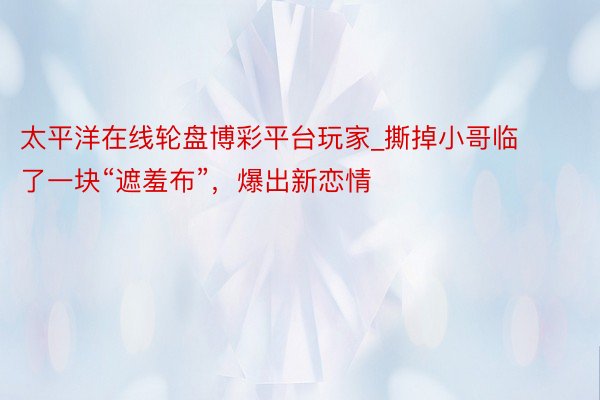 太平洋在线轮盘博彩平台玩家_撕掉小哥临了一块“遮羞布”，爆出新恋情