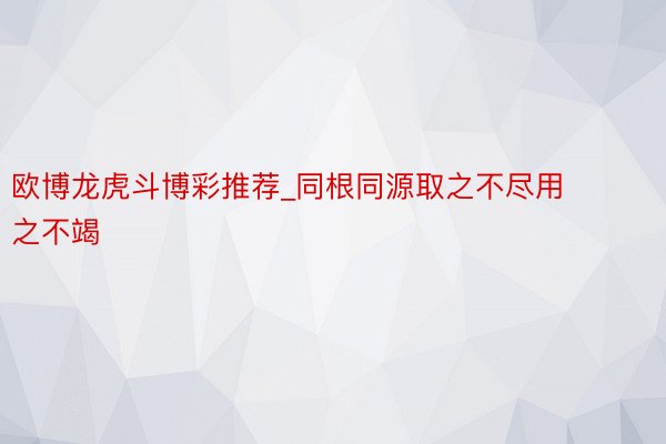 欧博龙虎斗博彩推荐_同根同源取之不尽用之不竭