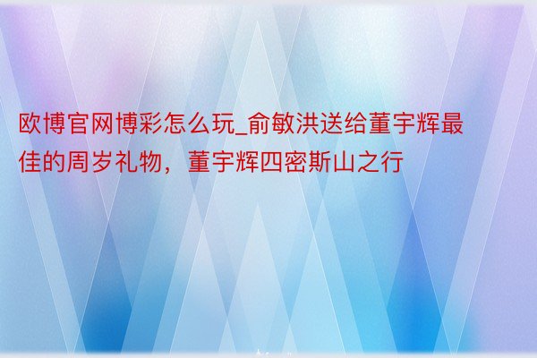 欧博官网博彩怎么玩_俞敏洪送给董宇辉最佳的周岁礼物，董宇辉四密斯山之行