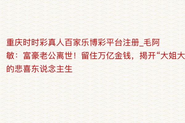 重庆时时彩真人百家乐博彩平台注册_毛阿敏：富豪老公离世！留住万亿金钱，揭开“大姐大”的悲喜东说念主生