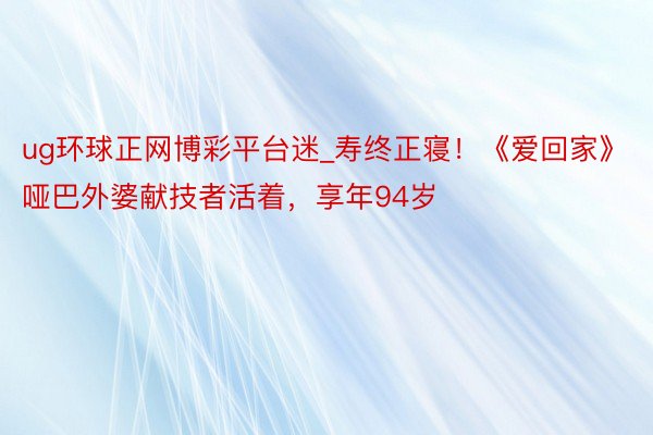 ug环球正网博彩平台迷_寿终正寝！《爱回家》哑巴外婆献技者活着，享年94岁