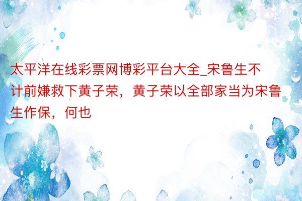 太平洋在线彩票网博彩平台大全_宋鲁生不计前嫌救下黄子荣，黄子荣以全部家当为宋鲁生作保，何也