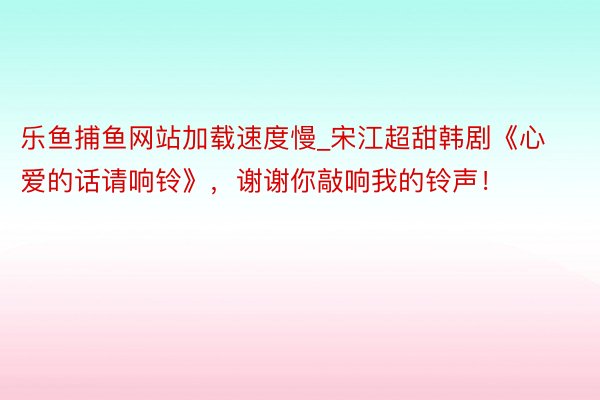 乐鱼捕鱼网站加载速度慢_宋江超甜韩剧《心爱的话请响铃》，谢谢你敲响我的铃声！