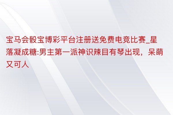 宝马会骰宝博彩平台注册送免费电竞比赛_星落凝成糖:男主第一派神识辣目有琴出现，呆萌又可人