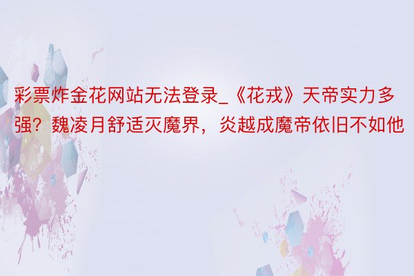 彩票炸金花网站无法登录_《花戎》天帝实力多强？魏凌月舒适灭魔界，炎越成魔帝依旧不如他