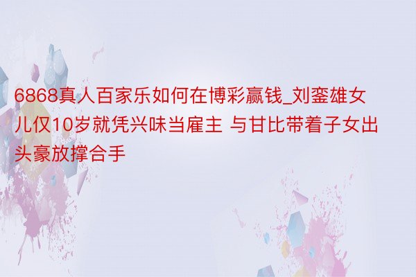 6868真人百家乐如何在博彩赢钱_刘銮雄女儿仅10岁就凭兴味当雇主 与甘比带着子女出头豪放撑合手