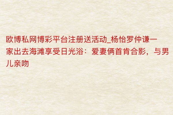 欧博私网博彩平台注册送活动_杨怡罗仲谦一家出去海滩享受日光浴：爱妻俩首肯合影，与男儿亲吻