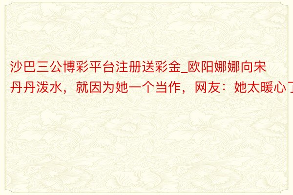 沙巴三公博彩平台注册送彩金_欧阳娜娜向宋丹丹泼水，就因为她一个当作，网友：她太暖心了