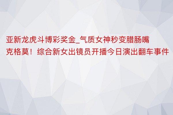 亚新龙虎斗博彩奖金_气质女神秒变腊肠嘴克格莫！综合新女出镜员开播今日演出翻车事件