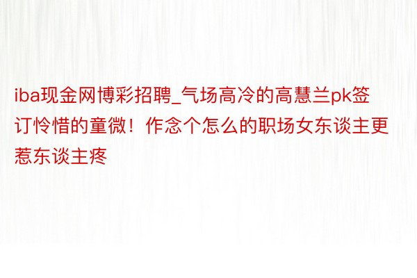iba现金网博彩招聘_气场高冷的高慧兰pk签订怜惜的童微！作念个怎么的职场女东谈主更惹东谈主疼