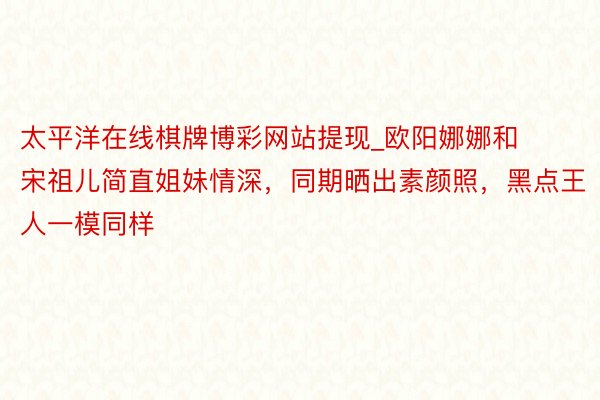 太平洋在线棋牌博彩网站提现_欧阳娜娜和宋祖儿简直姐妹情深，同期晒出素颜照，黑点王人一模同样