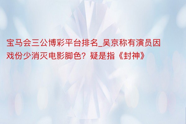 宝马会三公博彩平台排名_吴京称有演员因戏份少消灭电影脚色？疑是指《封神》