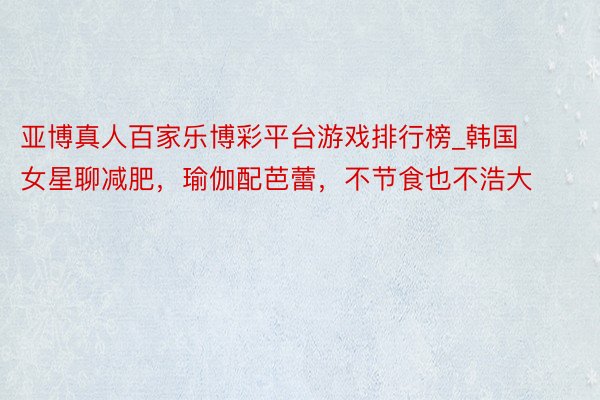 亚博真人百家乐博彩平台游戏排行榜_韩国女星聊减肥，瑜伽配芭蕾，不节食也不浩大
