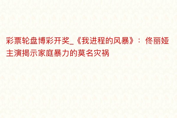 彩票轮盘博彩开奖_《我进程的风暴》：佟丽娅主演揭示家庭暴力的莫名灾祸