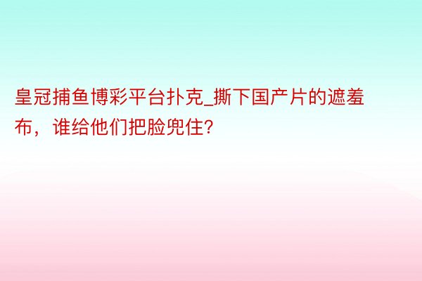 皇冠捕鱼博彩平台扑克_撕下国产片的遮羞布，谁给他们把脸兜住？