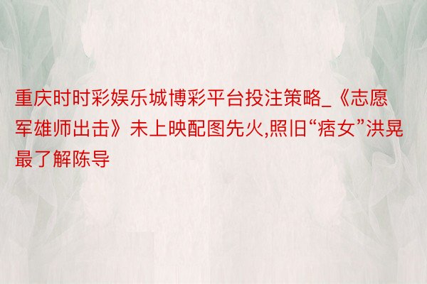 重庆时时彩娱乐城博彩平台投注策略_《志愿军雄师出击》未上映配图先火，照旧“痞女”洪晃最了解陈导