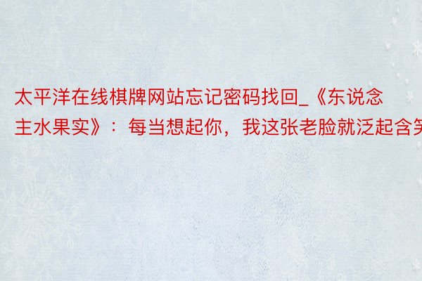 太平洋在线棋牌网站忘记密码找回_《东说念主水果实》：每当想起你，我这张老脸就泛起含笑
