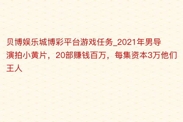 贝博娱乐城博彩平台游戏任务_2021年男导演拍小黄片，20部赚钱百万，每集资本3万他们王人