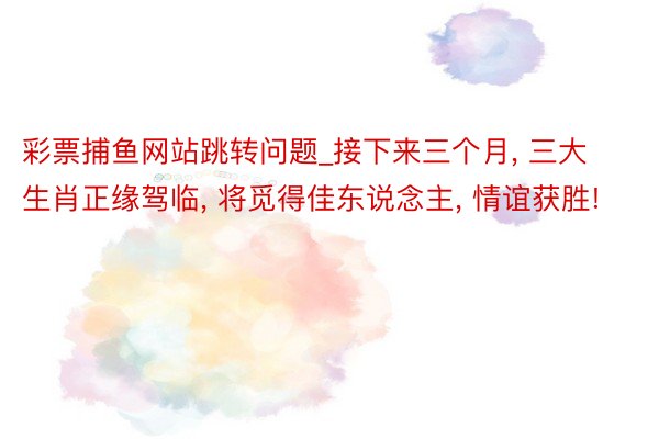 彩票捕鱼网站跳转问题_接下来三个月， 三大生肖正缘驾临， 将觅得佳东说念主， 情谊获胜!