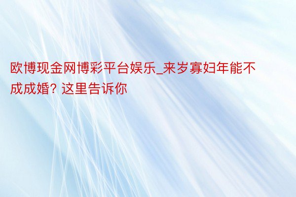 欧博现金网博彩平台娱乐_来岁寡妇年能不成成婚? 这里告诉你