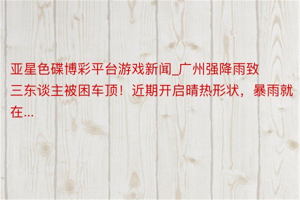亚星色碟博彩平台游戏新闻_广州强降雨致三东谈主被困车顶！近期开启晴热形状，暴雨就在...