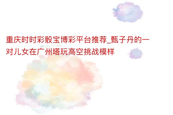 重庆时时彩骰宝博彩平台推荐_甄子丹的一对儿女在广州塔玩高空挑战模样