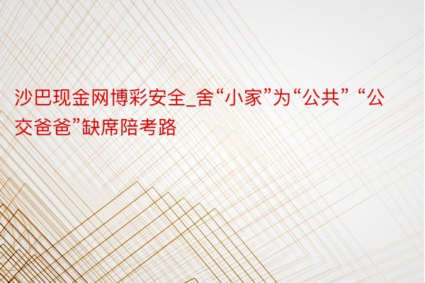 沙巴现金网博彩安全_舍“小家”为“公共” “公交爸爸”缺席陪考路