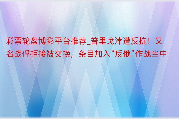 彩票轮盘博彩平台推荐_普里戈津遭反抗！又名战俘拒接被交换，条目加入“反俄”作战当中
