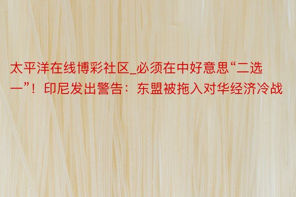 太平洋在线博彩社区_必须在中好意思“二选一”！印尼发出警告：东盟被拖入对华经济冷战