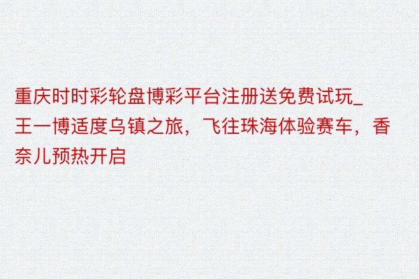重庆时时彩轮盘博彩平台注册送免费试玩_王一博适度乌镇之旅，飞往珠海体验赛车，香奈儿预热开启