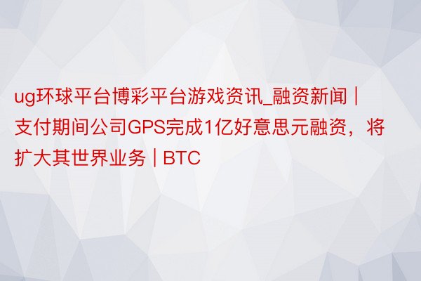 ug环球平台博彩平台游戏资讯_融资新闻 | 支付期间公司GPS完成1亿好意思元融资，将扩大其世界业务 | BTC