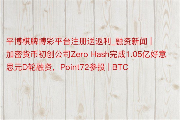 平博棋牌博彩平台注册送返利_融资新闻 | 加密货币初创公司Zero Hash完成1.05亿好意思元D轮融资，Point72参投 | BTC