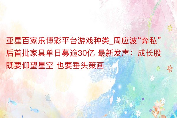 亚星百家乐博彩平台游戏种类_周应波“奔私”后首批家具单日募逾30亿 最新发声：成长股既要仰望星空 也要垂头策画